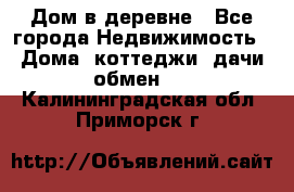 Дом в деревне - Все города Недвижимость » Дома, коттеджи, дачи обмен   . Калининградская обл.,Приморск г.